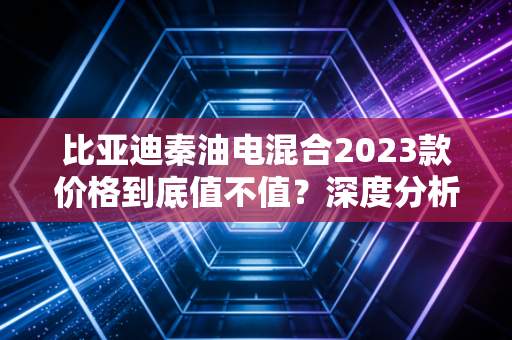 比亚迪秦油电混合2023款价格到底值不值?深度分析!