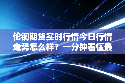 伦铜期货实时行情今日行情走势怎么样?一分钟看懂最新动态!