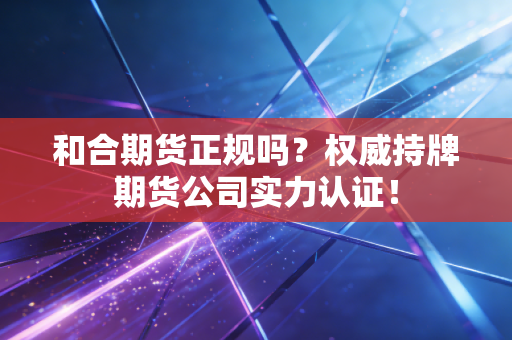 和合期货正规吗？权威持牌期货公司实力认证！
