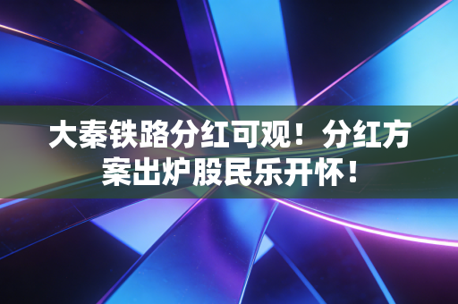 大秦铁路分红可观!分红方案出炉股民乐开怀!