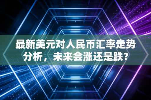 最新美元对人民币汇率走势分析,未来会涨还是跌?