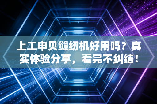 上工申贝缝纫机好用吗？真实体验分享，看完不纠结！