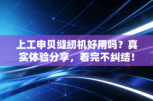 上工申贝缝纫机好用吗？真实体验分享，看完不纠结！