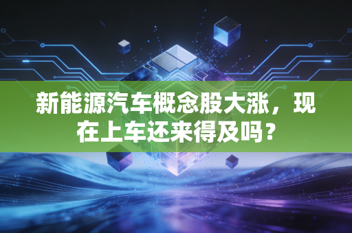 新能源汽车概念股大涨，现在上车还来得及吗？