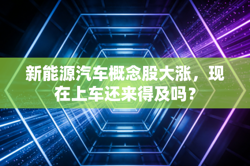 新能源汽车概念股大涨,现在上车还来得及吗?