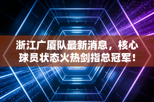 浙江广厦队最新消息，核心球员状态火热剑指总冠军！
