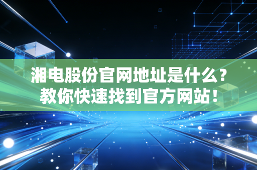 湘电股份官网地址是什么？教你快速找到官方网站！