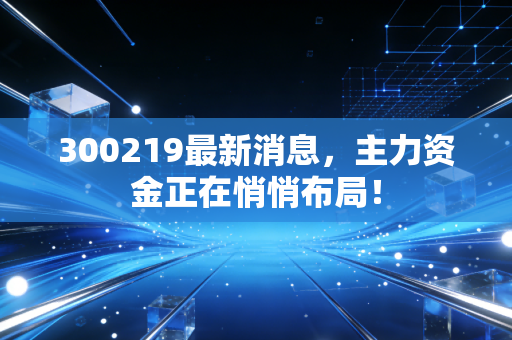 300219最新消息，主力资金正在悄悄布局！