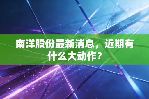 南洋股份最新消息，近期有什么大动作？