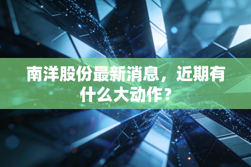 南洋股份最新消息，近期有什么大动作？