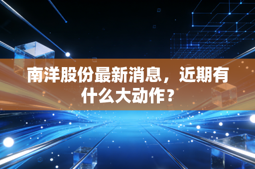 南洋股份最新消息，近期有什么大动作？