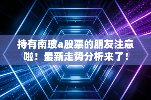 持有南玻a股票的朋友注意啦!最新走势分析来了!