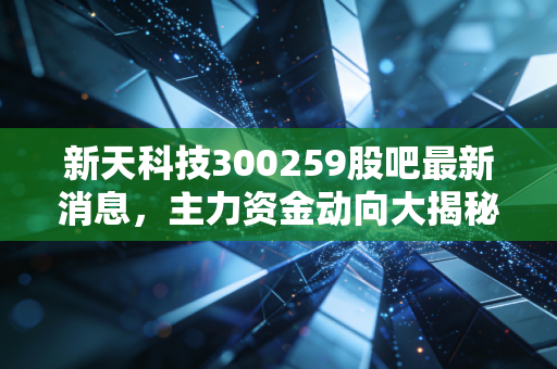 新天科技300259股吧最新消息,主力资金动向大揭秘!
