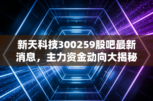 新天科技300259股吧最新消息,主力资金动向大揭秘!