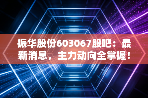 振华股份603067股吧：最新消息，主力动向全掌握！