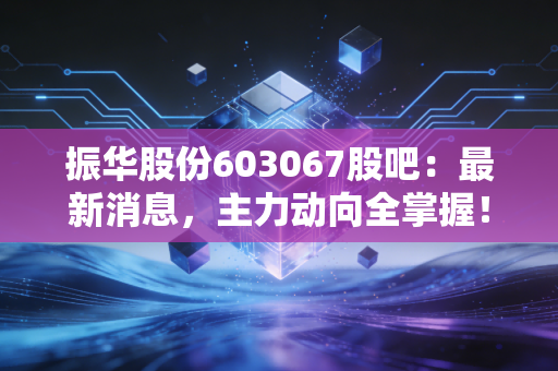振华股份603067股吧：最新消息，主力动向全掌握！
