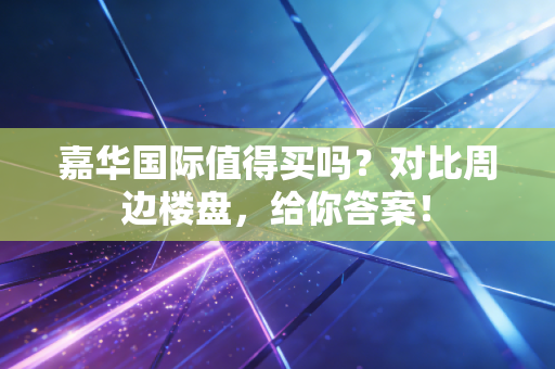 嘉华国际值得买吗？对比周边楼盘，给你答案！