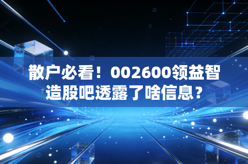 散户必看!002600领益智造股吧透露了啥信息?