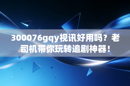 300076gqy视讯好用吗？老司机带你玩转追剧神器！