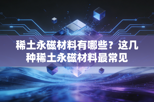 稀土永磁材料有哪些？这几种稀土永磁材料最常见