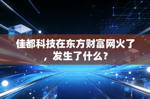 佳都科技在东方财富网火了,发生了什么?
