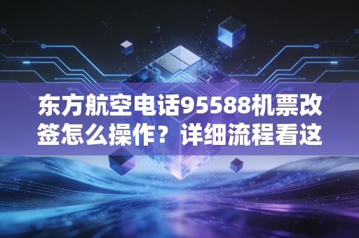 东方航空电话95588机票改签怎么操作?详细流程看这里!