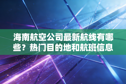 海南航空公司最新航线有哪些？热门目的地和航班信息
