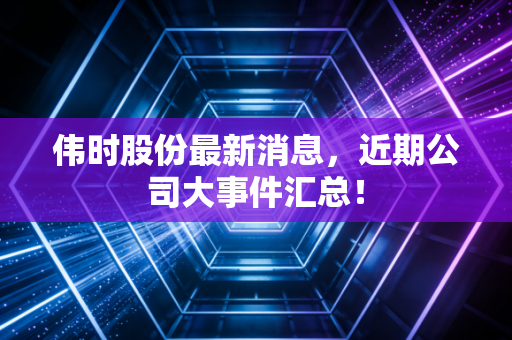 伟时股份最新消息,近期公司大事件汇总!
