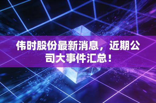 伟时股份最新消息,近期公司大事件汇总!