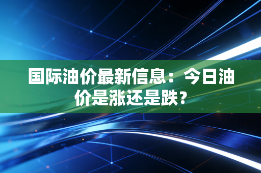 国际油价最新信息:今日油价是涨还是跌?