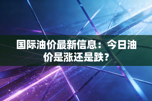 国际油价最新信息:今日油价是涨还是跌?