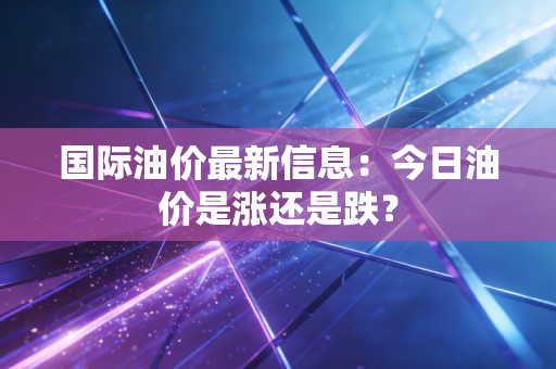 国际油价最新信息：今日油价是涨还是跌？
