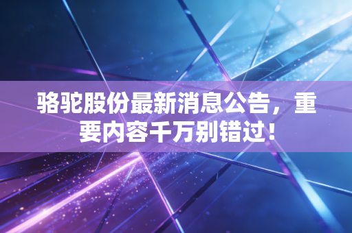 骆驼股份最新消息公告，重要内容千万别错过！