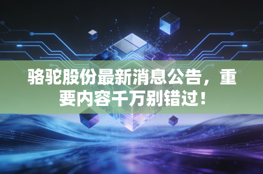 骆驼股份最新消息公告，重要内容千万别错过！
