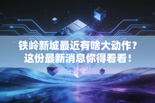 铁岭新城最近有啥大动作？这份最新消息你得看看！