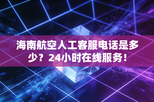 海南航空人工客服电话是多少?24小时在线服务!