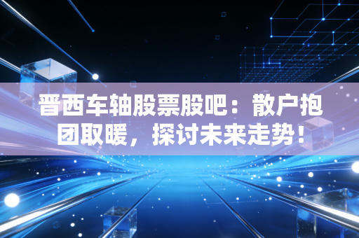 晋西车轴股票股吧:散户抱团取暖,探讨未来走势!