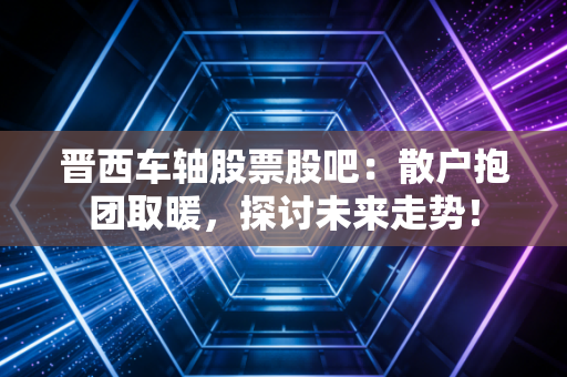 晋西车轴股票股吧：散户抱团取暖，探讨未来走势！
