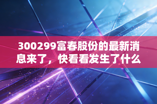 300299富春股份的最新消息来了，快看看发生了什么？