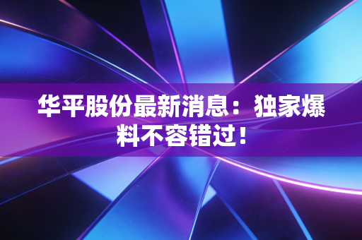 华平股份最新消息：独家爆料不容错过！