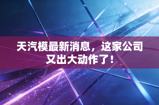 天汽模最新消息,这家公司又出大动作了!
