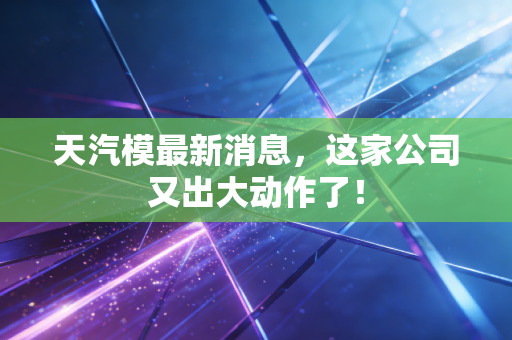 天汽模最新消息,这家公司又出大动作了!