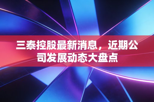 三泰控股最新消息,近期公司发展动态大盘点