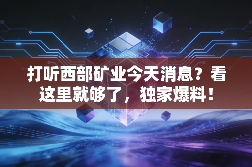 打听西部矿业今天消息?看这里就够了,独家爆料!