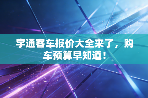 宇通客车报价大全来了，购车预算早知道！