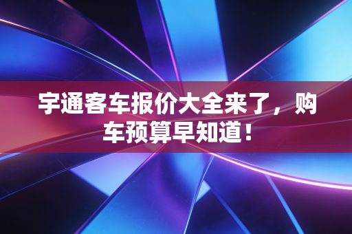 宇通客车报价大全来了，购车预算早知道！