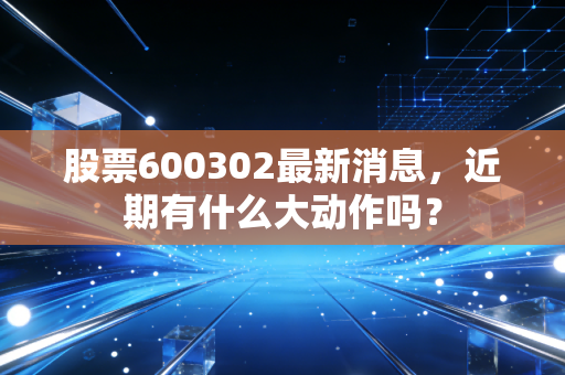 股票600302最新消息,近期有什么大动作吗?