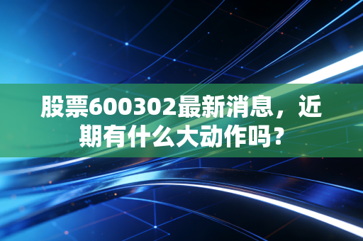 股票600302最新消息,近期有什么大动作吗?