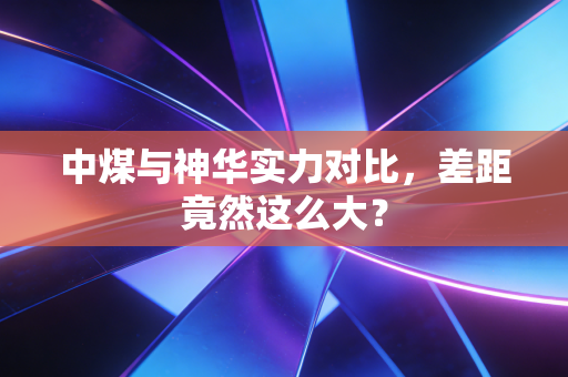 中煤与神华实力对比,差距竟然这么大?