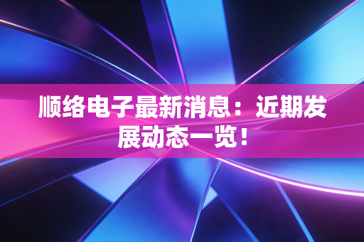 顺络电子最新消息:近期发展动态一览!